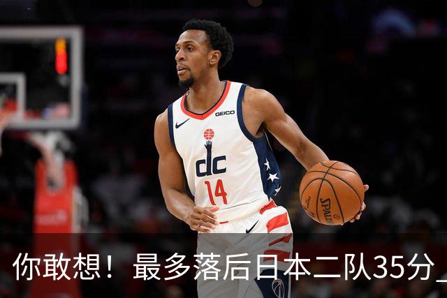 你敢想！最多落后日本二队35分 近10年男篮在干什么